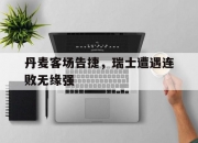 开yun体育官网入口登录体育-关于丹麦客场告捷，瑞士遭遇连败无缘强的信息