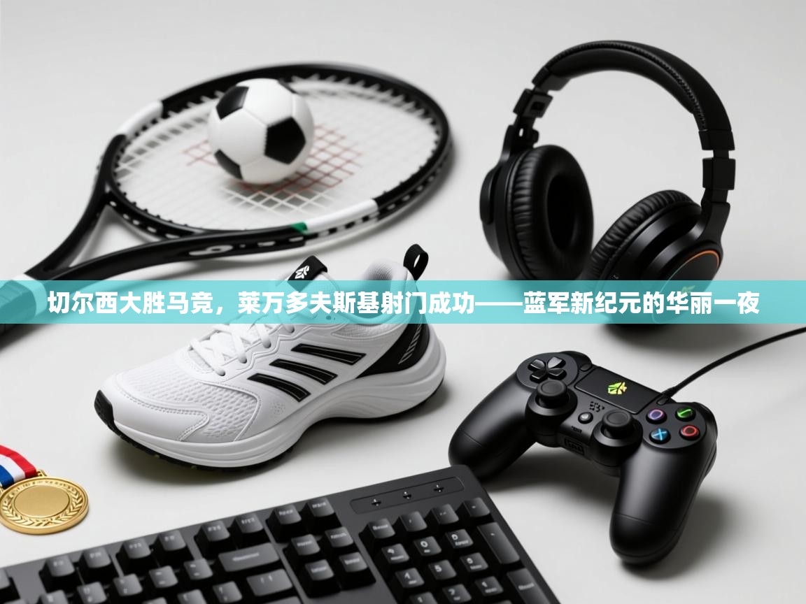 切尔西大胜马竞，莱万多夫斯基射门成功——蓝军新纪元的华丽一夜