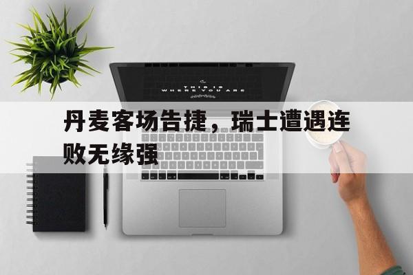 关于丹麦客场告捷，瑞士遭遇连败无缘强的信息